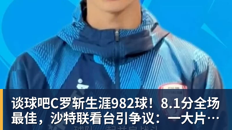 谈球吧C罗斩生涯982球！8.1分全场最佳，沙特联看台引争议：一大片空位